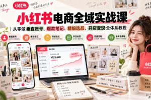 小红书电商全域实战课｜从零做垂直账号、爆款笔记、精细选品、开店变现…
