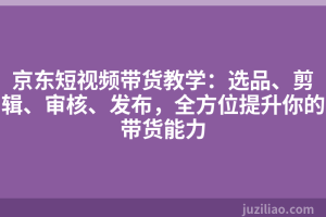 京东短视频带货教学：选品、剪辑、审核、发布，全方位提升你的带货能力