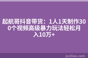 起航哥抖音带货：1人1天制作300个视频高级暴力玩法轻松月入10万+