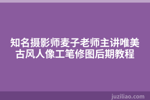 知名摄影师麦子老师主讲唯美古风人像工笔修图后期教程